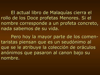 El actual libro de Malaquías cierra el rollo de los Doce profetas Menores. Si el nombre corresponde a un profeta concreto, nada sabemos de su vida. Pero hoy la mayor parte de los comen-taristas piensan que es un seudónimo al que se le atribuye la colección de oráculos anónimos que pasaron al canon bajo su nombre. 