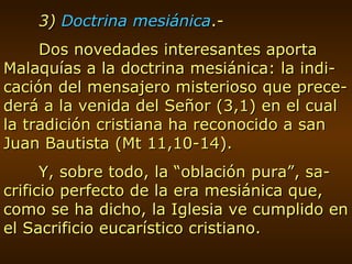 3)  Doctrina mesiánica .- Dos novedades interesantes aporta Malaquías a la doctrina mesiánica: la indi-cación del mensajero misterioso que prece-derá a la venida del Señor (3,1) en el cual la tradición cristiana ha reconocido a san Juan Bautista (Mt 11,10-14). Y, sobre todo, la “oblación pura”, sa-crificio perfecto de la era mesiánica que, como se ha dicho, la Iglesia ve cumplido en el Sacrificio eucarístico cristiano. 