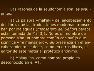 Las razones de la seudonomía son las sigui-entes: a) La palabra «mal'akî» del encabezamiento del libro, que las traducciones modernas transcri-ben por Malaquías ( mensajero del Señor ) parece estar tomada de Mal 3,1. No es un nombre de persona sino un nombre común con sufijo que significa «mi mensajero». Su presencia en el en-cabezamiento se debe, como en otros libros, al editor de este material profético anónimo. b) Malaquías, como nombre propio es desconocido en el AT. 