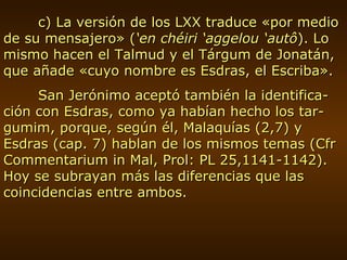 c) La versión de los LXX traduce «por medio de su mensajero» ( ‘en chéiri ‘aggelou ‘autô ). Lo mismo hacen el Talmud y el Tárgum de Jonatán, que añade «cuyo nombre es Esdras, el Escriba». San Jerónimo aceptó también la identifica-ción con Esdras, como ya habían hecho los tar-gumim, porque, según él, Malaquías (2,7) y Esdras (cap. 7) hablan de los mismos temas (Cfr Commentarium in Mal, Prol: PL 25,1141-1142). Hoy se subrayan más las diferencias que las coincidencias entre ambos. 