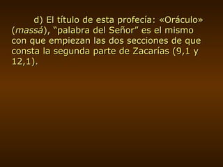 d) El título de esta profecía: «Oráculo» ( massá ), “palabra del Señor” es el mismo con que empiezan las dos secciones de que consta la segunda parte de Zacarías (9,1 y 12,1). 