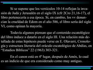 Si se supone que los versículos 10-14 reflejan la inva-
sión de Judá y Jerusalén en el siglo IX (cfr 2Cro 21,16-17), el
libro pertenecería a esa época. Si, en cambio, los vv denun-
cian la crueldad de Edom en el año 586, el libro sería del siglo
VI, como opinan la mayoría.
       Todavía algunos piensan que el contenido escatológico
del libro induce a datarlo en el siglo III. Una relación más de-
tallada de estas hipótesis puede verse en E. Olavarri, Cronolo-
gía y estructura literaria del oráculo escatológico de Abdías, en
“Estudios Bíblicos” 22 (1963) 303-321.
       En el canon está en 4º lugar, después de Amós, lo cual
es un indicio de que era considerado como muy antiguo.
 