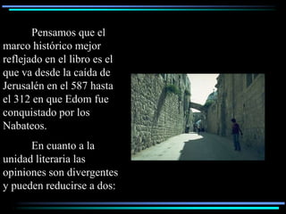 Pensamos que el
marco histórico mejor
reflejado en el libro es el
que va desde la caída de
Jerusalén en el 587 hasta
el 312 en que Edom fue
conquistado por los
Nabateos.
      En cuanto a la
unidad literaria las
opiniones son divergentes
y pueden reducirse a dos:
 