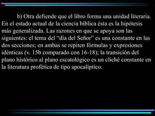 b) Otra defiende que el libro forma una unidad literaria.
En el estado actual de la ciencia bíblica ésta es la hipótesis
más generalizada. Las razones en que se apoya son las
siguientes: el tema del “día del Señor” es una constante en las
dos secciones; en ambas se repiten fórmulas y expresiones
idénticas (v. 15b comparado con 16-18); la transición del
plano histórico al plano escatológico es un cliché constante en
la literatura profética de tipo apocalíptico.
 