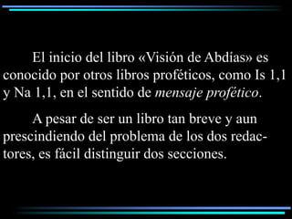 El inicio del libro «Visión de Abdías» es
conocido por otros libros proféticos, como Is 1,1
y Na 1,1, en el sentido de mensaje profético.
     A pesar de ser un libro tan breve y aun
prescindiendo del problema de los dos redac-
tores, es fácil distinguir dos secciones.
 