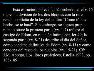 Esta estructura parece la más coherente: el v. 15
marca la división de los dos bloques con la refe-
rencia explícita de la ley del talión: “Como tú has
hecho, se te hará”. Sin embargo, se siguen propo-
niendo otras: la primera parte (vv. 1-7) refiere el
castigo de Edom, en relación íntima con Jer 49; la
segunda parte (vv. 8-21) describe el día del Señor,
como condena definitiva de Edom (vv. 8-11) y como
condena del resto de los pueblos (vv. 15-21). Cfr
J.M. Abrego, Los libros proféticos, Estella 1993, pp.
188-189.
 