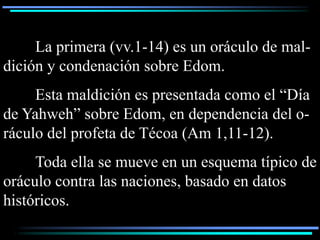 La primera (vv.1-14) es un oráculo de mal-
dición y condenación sobre Edom.
     Esta maldición es presentada como el “Día
de Yahweh” sobre Edom, en dependencia del o-
ráculo del profeta de Técoa (Am 1,11-12).
     Toda ella se mueve en un esquema típico de
oráculo contra las naciones, basado en datos
históricos.
 