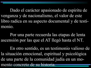 Dado el carácter apasionado de espíritu de
venganza y de nacionalismo, el valor de este
libro radica en su aspecto documental y de testi-
monio.
     Por una parte recuerda las etapas de lenta
ascensión por las que el AT llegó hasta el NT.
      En otro sentido, es un testimonio valioso de
la situación emocional, espiritual y psicológica
de una parte de la comunidad judía en un mo-
mento concreto de su historia.
 