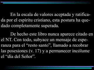 En la escala de valores aceptada y ratifica-
da por el espíritu cristiano, esta postura ha que-
dado completamente superada.
     De hecho este libro nunca aparece citado en
el NT. Con todo, subyace un mensaje de espe-
ranza para el “resto santo”, llamado a recobrar
las posesiones (v. 17) y a permanecer incólume
el “día del Señor”.
 