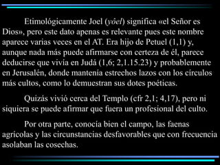 Etimológicamente Joel (yôel) significa «el Señor es
Dios», pero este dato apenas es relevante pues este nombre
aparece varias veces en el AT. Era hijo de Petuel (1,1) y,
aunque nada más puede afirmarse con certeza de él, parece
deducirse que vivía en Judá (1,6; 2,1.15.23) y probablemente
en Jerusalén, donde mantenía estrechos lazos con los círculos
más cultos, como lo demuestran sus dotes poéticas.
       Quizás vivió cerca del Templo (cfr 2,1; 4,17), pero ni
siquiera se puede afirmar que fuera un profesional del culto.
      Por otra parte, conocía bien el campo, las faenas
agrícolas y las circunstancias desfavorables que con frecuencia
asolaban las cosechas.
 
