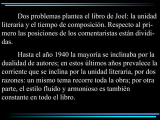 Dos problemas plantea el libro de Joel: la unidad
literaria y el tiempo de composición. Respecto al pri-
mero las posiciones de los comentaristas están dividi-
das.
      Hasta el año 1940 la mayoría se inclinaba por la
dualidad de autores; en estos últimos años prevalece la
corriente que se inclina por la unidad literaria, por dos
razones: un mismo tema recorre toda la obra; por otra
parte, el estilo fluido y armonioso es también
constante en todo el libro.
 