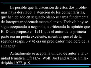 Es posible que la discusión de estos dos proble-
mas haya desviado la atención de los comentaristas,
que han dejado en segundo plano su tarea fundamental
de interpretar adecuadamente el texto. Todavía hoy se
sigue aceptando o negando, o criticando la opinión que
B. Dhun propuso en 1911, que el autor de la primera
parte era un poeta excelente, mientras que el de la
segunda (caps. 3 y 4) era un predicador mediocre de la
sinagoga.
     Actualmente se acepta la unidad de autor y la u-
nidad temática. Cfr H.W. Wolf, Joel and Amos, Phila-
delphia 1977, p. 5.
 