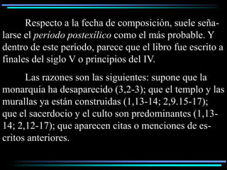 Respecto a la fecha de composición, suele seña-
larse el período postexílico como el más probable. Y
dentro de este período, parece que el libro fue escrito a
finales del siglo V o principios del IV.
      Las razones son las siguientes: supone que la
monarquía ha desaparecido (3,2-3); que el templo y las
murallas ya están construidas (1,13-14; 2,9.15-17);
que el sacerdocio y el culto son predominantes (1,13-
14; 2,12-17); que aparecen citas o menciones de es-
critos anteriores.
 