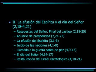 • II. La efusión del Espíritu y el día del Señor
  (2,18-4,21)
   –   Respuestas del Señor. Final del castigo (2,18-20)
   –   Anuncio de prosperidad (2,21-27)
   –   La efusión del Espíritu (3,1-5)
   –   Juicio de las naciones (4,1-8)
   –   Llamada a la guerra santa de paz (4,9-13)
   –   El día del Señor (4,14-17)
   –   Restauración del Israel escatológico (4,18-21)
 