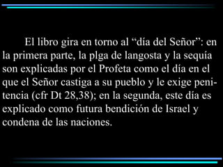 El libro gira en torno al “día del Señor”: en
la primera parte, la plga de langosta y la sequía
son explicadas por el Profeta como el día en el
que el Señor castiga a su pueblo y le exige peni-
tencia (cfr Dt 28,38); en la segunda, este día es
explicado como futura bendición de Israel y
condena de las naciones.
 