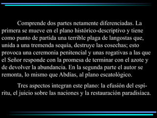 Comprende dos partes netamente diferenciadas. La
primera se mueve en el plano histórico-descriptivo y tiene
como punto de partida una terrible plaga de langostas que,
unida a una tremenda sequía, destruye las cosechas; esto
provoca una ceremonia penitencial y unas rogativas a las que
el Señor responde con la promesa de terminar con el azote y
de devolver la abundancia. En la segunda parte el autor se
remonta, lo mismo que Abdías, al plano escatológico.
        Tres aspectos integran este plano: la efusión del espí-
ritu, el juicio sobre las naciones y la restauración paradisíaca.
 