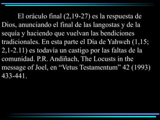 El oráculo final (2,19-27) es la respuesta de
Dios, anunciando el final de las langostas y de la
sequía y haciendo que vuelvan las bendiciones
tradicionales. En esta parte el Día de Yahweh (1,15;
2,1-2.11) es todavía un castigo por las faltas de la
comunidad. P.R. Andiñach, The Locusts in the
message of Joel, en “Vetus Testamentum” 42 (1993)
433-441.
 