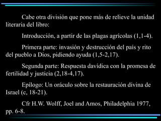 Cabe otra división que pone más de relieve la unidad
literaria del libro:
      Introducción, a partir de las plagas agrícolas (1,1-4).
      Primera parte: invasión y destrucción del país y rito
del pueblo a Dios, pidiendo ayuda (1,5-2,17).
        Segunda parte: Respuesta davídica con la promesa de
fertilidad y justicia (2,18-4,17).
       Epílogo: Un oráculo sobre la restauración divina de
Israel (c, 18-21).
      Cfr H.W. Wolff, Joel and Amos, Philadelphia 1977,
pp. 6-8.
 