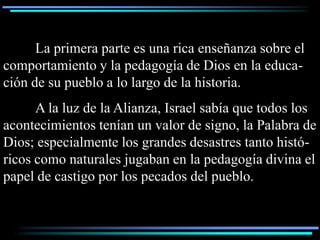 La primera parte es una rica enseñanza sobre el
comportamiento y la pedagogía de Dios en la educa-
ción de su pueblo a lo largo de la historia.
      A la luz de la Alianza, Israel sabía que todos los
acontecimientos tenían un valor de signo, la Palabra de
Dios; especialmente los grandes desastres tanto histó-
ricos como naturales jugaban en la pedagogía divina el
papel de castigo por los pecados del pueblo.
 