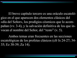 El breve capítulo tercero es una oráculo escatoló-
gico en el que aparecen dos elementos clásicos del
«día del Señor», los prodigios cósmicos que lo acom-
pañan (vv. 3-4), y la salvación definitiva de los que in-
vocan el nombre del Señor, del “resto” (v. 5).
     Ambos temas eran frecuentes en las secciones
escatológicas de los profetas clásicos (cfr Is 24-27; 34-
35; Ez 38-39; Za 14).
 