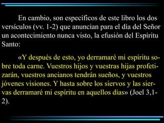 En cambio, son específicos de este libro los dos
versículos (vv. 1-2) que anuncian para el día del Señor
un acontecimiento nunca visto, la efusión del Espíritu
Santo:
      «Y después de esto, yo derramaré mi espíritu so-
bre toda carne. Vuestros hijos y vuestras hijas profeti-
zarán, vuestros ancianos tendrán sueños, y vuestros
jóvenes visiones. Y hasta sobre los siervos y las sier-
vas derramaré mi espíritu en aquellos días» (Joel 3,1-
2).
 