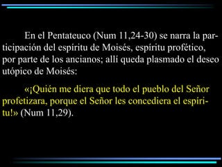 En el Pentateuco (Num 11,24-30) se narra la par-
ticipación del espíritu de Moisés, espíritu profético,
por parte de los ancianos; allí queda plasmado el deseo
utópico de Moisés:
      «¡Quién me diera que todo el pueblo del Señor
profetizara, porque el Señor les concediera el espíri-
tu!» (Num 11,29).
 