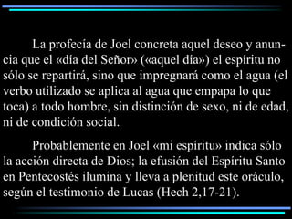 La profecía de Joel concreta aquel deseo y anun-
cia que el «día del Señor» («aquel día») el espíritu no
sólo se repartirá, sino que impregnará como el agua (el
verbo utilizado se aplica al agua que empapa lo que
toca) a todo hombre, sin distinción de sexo, ni de edad,
ni de condición social.
      Probablemente en Joel «mi espíritu» indica sólo
la acción directa de Dios; la efusión del Espíritu Santo
en Pentecostés ilumina y lleva a plenitud este oráculo,
según el testimonio de Lucas (Hech 2,17-21).
 