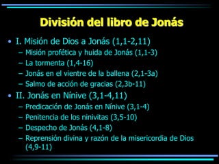 División del libro de Jonás
• I. Misión de Dios a Jonás (1,1-2,11)
  –   Misión profética y huida de Jonás (1,1-3)
  –   La tormenta (1,4-16)
  –   Jonás en el vientre de la ballena (2,1-3a)
  –   Salmo de acción de gracias (2,3b-11)
• II. Jonás en Nínive (3,1-4,11)
  –   Predicación de Jonás en Nínive (3,1-4)
  –   Penitencia de los ninivitas (3,5-10)
  –   Despecho de Jonás (4,1-8)
  –   Reprensión divina y razón de la misericordia de Dios
      (4,9-11)
 