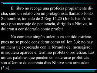 El libro no recoge una profecía propiamente di-
cha, sino un relato con un protagonista llamado Jonás.
Su nombre, tomado de 2 Reg 14,25 (Jonás ben Ami-
tay) y su mensaje de penitencia, dirigido a Nínive, in-
dujeron a considerarlo como profeta.
       No contiene ningún oráculo en sentido estricto,
pues no se puede considerar como tal Jon 3,4; no hay
un mensaje expresado con la fórmula del mensajero;
ni siquiera aparece el término profeta o profetizar. Las
únicas palabras que pueden considerarse proféticas
son «Dentro de cuarenta días Nínive será arrasada»
(3,4).
 