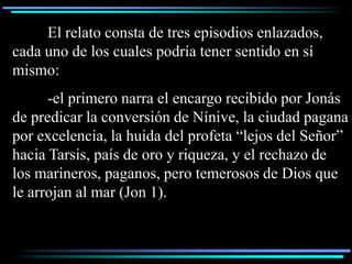 El relato consta de tres episodios enlazados,
cada uno de los cuales podría tener sentido en sí
mismo:
      -el primero narra el encargo recibido por Jonás
de predicar la conversión de Nínive, la ciudad pagana
por excelencia, la huida del profeta “lejos del Señor”
hacia Tarsis, país de oro y riqueza, y el rechazo de
los marineros, paganos, pero temerosos de Dios que
le arrojan al mar (Jon 1).
 