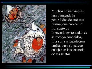 Muchos comentaristas
han planteado la
posibilidad de que este
himno, que parece un
florilegio de
invocaciones tomadas de
salmos ya conocidos,
fuera una interpolación
tardía, pues no parece
encajar en la secuencia
de los relatos
 