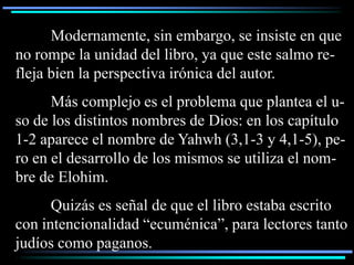 Modernamente, sin embargo, se insiste en que
no rompe la unidad del libro, ya que este salmo re-
fleja bien la perspectiva irónica del autor.
      Más complejo es el problema que plantea el u-
so de los distintos nombres de Dios: en los capítulo
1-2 aparece el nombre de Yahwh (3,1-3 y 4,1-5), pe-
ro en el desarrollo de los mismos se utiliza el nom-
bre de Elohim.
      Quizás es señal de que el libro estaba escrito
con intencionalidad “ecuménica”, para lectores tanto
judíos como paganos.
 