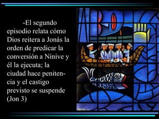 -El segundo
episodio relata cómo
Dios reitera a Jonás la
orden de predicar la
conversión a Nínive y
él la ejecuta; la
ciudad hace peniten-
cia y el castigo
previsto se suspende
(Jon 3)
 