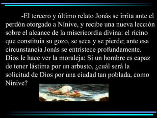 -El tercero y último relato Jonás se irrita ante el
perdón otorgado a Nínive, y recibe una nueva lección
sobre el alcance de la misericordia divina: el ricino
que constituía su gozo, se seca y se pierde; ante esa
circunstancia Jonás se entristece profundamente.
Dios le hace ver la moraleja: Si un hombre es capaz
de tener lástima por un arbusto, ¿cuál será la
solicitud de Dios por una ciudad tan poblada, como
Nínive?
 