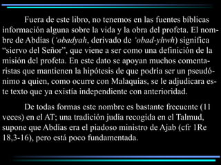 Fuera de este libro, no tenemos en las fuentes bíblicas
información alguna sobre la vida y la obra del profeta. El nom-
bre de Abdías (‘obadyah, derivado de ‘obad-yhwh) significa
“siervo del Señor”, que viene a ser como una definición de la
misión del profeta. En este dato se apoyan muchos comenta-
ristas que mantienen la hipótesis de que podría ser un pseudó-
nimo a quien, como ocurre con Malaquías, se le adjudicara es-
te texto que ya existía independiente con anterioridad.
      De todas formas este nombre es bastante frecuente (11
veces) en el AT; una tradición judía recogida en el Talmud,
supone que Abdías era el piadoso ministro de Ajab (cfr 1Re
18,3-16), pero está poco fundamentada.
 