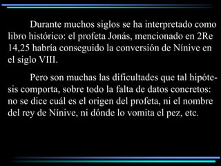 Durante muchos siglos se ha interpretado como
libro histórico: el profeta Jonás, mencionado en 2Re
14,25 habría conseguido la conversión de Nínive en
el siglo VIII.
      Pero son muchas las dificultades que tal hipóte-
sis comporta, sobre todo la falta de datos concretos:
no se dice cuál es el origen del profeta, ni el nombre
del rey de Nínive, ni dónde lo vomita el pez, etc.
 
