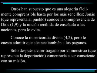 Otros han supuesto que es una alegoría fácil-
mente comprensible hasta por los más sencillos: Jonás
(que representa al pueblo) conoce la omnipresencia de
Dios (1,9) y la misión recibida de enseñarla a las
naciones, pero lo evita.
     Conoce la misericordia divina (4,2), pero le
cuesta admitir que alcance también a los paganos.
     Sólo después de ser tragado por el monstruo (que
representa la deportación) comenzaría a ser consciente
con su misión.
 