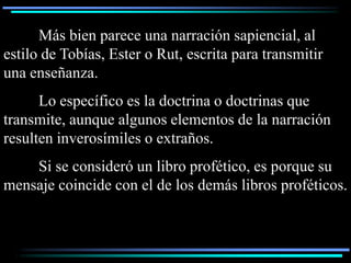 Más bien parece una narración sapiencial, al
estilo de Tobías, Ester o Rut, escrita para transmitir
una enseñanza.
      Lo específico es la doctrina o doctrinas que
transmite, aunque algunos elementos de la narración
resulten inverosímiles o extraños.
    Si se consideró un libro profético, es porque su
mensaje coincide con el de los demás libros proféticos.
 