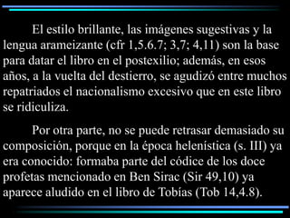 El estilo brillante, las imágenes sugestivas y la
lengua arameizante (cfr 1,5.6.7; 3,7; 4,11) son la base
para datar el libro en el postexilio; además, en esos
años, a la vuelta del destierro, se agudizó entre muchos
repatriados el nacionalismo excesivo que en este libro
se ridiculiza.
      Por otra parte, no se puede retrasar demasiado su
composición, porque en la época helenística (s. III) ya
era conocido: formaba parte del códice de los doce
profetas mencionado en Ben Sirac (Sir 49,10) ya
aparece aludido en el libro de Tobías (Tob 14,4.8).
 