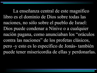 La enseñanza central de este magnífico
libro es el dominio de Dios sobre todas las
naciones, no sólo sobre el pueblo de Israel:
Dios puede condenar a Nínive o a cualquier
nación pagana, como anunciaban los “oráculos
contra las naciones” de los profetas clásicos,
pero -y esto es lo específico de Jonás- también
puede tener misericordia de ellas y perdonarlas.
 
