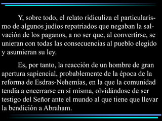 Y, sobre todo, el relato ridiculiza el particularis-
mo de algunos judíos repatriados que negaban la sal-
vación de los paganos, a no ser que, al convertirse, se
unieran con todas las consecuencias al pueblo elegido
y asumieran su ley.
      Es, por tanto, la reacción de un hombre de gran
apertura sapiencial, probablemente de la época de la
reforma de Esdras-Nehemías, en la que la comunidad
tendía a encerrarse en sí misma, olvidándose de ser
testigo del Señor ante el mundo al que tiene que llevar
la bendición a Abraham.
 