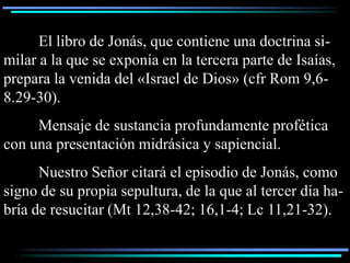 El libro de Jonás, que contiene una doctrina si-
milar a la que se exponía en la tercera parte de Isaías,
prepara la venida del «Israel de Dios» (cfr Rom 9,6-
8.29-30).
     Mensaje de sustancia profundamente profética
con una presentación midrásica y sapiencial.
      Nuestro Señor citará el episodio de Jonás, como
signo de su propia sepultura, de la que al tercer día ha-
bría de resucitar (Mt 12,38-42; 16,1-4; Lc 11,21-32).
 