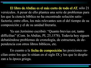 El libro de Abdías es el más corto de todo el AT, sólo 21
versículos. A pesar de ello plantea una serie de problemas para
los que la ciencia bíblica no ha encontrado solución satis-
factoria; entre ellos, los más relevantes son el del tiempo de su
composición y el de su unidad literaria.
        Ya san Jerónimo escribió: “Quanto brevius est, tanto
difficilius” (Com. In Abdias, PL 25,1578). Todavía hoy siguen
debatiéndose problemas de cronología, de estructura, de de-
pendencia con otros libros bíblicos, etc.
       En cuanto a la fecha de composición las posiciones os-
cilan entre los que lo sitúan en el siglo IX y los que lo despla-
zan a la época griega.
 