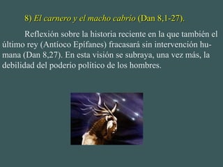 8)  El carnero y el macho cabrío  (Dan 8,1-27). Reflexión sobre la historia reciente en la que también el último rey (Antíoco Epífanes) fracasará sin intervención hu-mana (Dan 8,27). En esta visión se subraya, una vez más, la debilidad del poderío político de los hombres. 