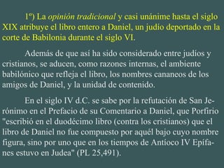 1º) La  opinión tradicional  y casi unánime hasta el siglo XIX atribuye el libro entero a Daniel, un judío deportado en la corte de Babilonia durante el siglo VI . Además de que así ha sido considerado entre judíos y cristianos, se aducen, como razones internas, el ambiente babilónico que refleja el libro, los nombres cananeos de los amigos de Daniel, y la unidad de contenido. En el siglo IV d.C. se sabe por la refutación de San Je-rónimo en el Prefacio de su Comentario a Daniel, que Porfirio "escribió en el duodécimo libro (contra los cristianos) que el libro de Daniel no fue compuesto por aquél bajo cuyo nombre figura, sino por uno que en los tiempos de Antíoco IV Epífa-nes estuvo en Judea" (PL 25,491). 