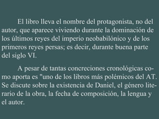 El libro lleva el nombre del protagonista, no del autor, que aparece viviendo durante la dominación de los últimos reyes del imperio neobabilónico y de los primeros reyes persas; es decir, durante buena parte del siglo VI. A pesar de tantas concreciones cronológicas co-mo aporta es "uno de los libros más polémicos del AT. Se discute sobre la existencia de Daniel, el género lite-rario de la obra, la fecha de composición, la lengua y el autor. 
