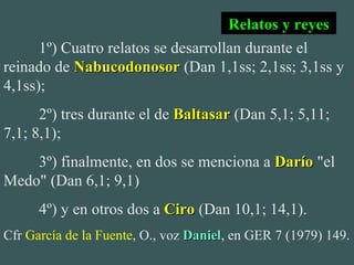 1º) Cuatro relatos se desarrollan durante el reinado de  Nabucodonosor  (Dan 1,1ss; 2,1ss; 3,1ss y 4,1ss); 2º) tres durante el de  Baltasar  (Dan 5,1; 5,11; 7,1; 8,1); 3º) finalmente, en dos se menciona a  Darío  "el Medo" (Dan 6,1; 9,1) 4º) y en otros dos a  Ciro  (Dan 10,1; 14,1). Cfr  García de la Fuente , O., voz  Daniel , en GER 7 (1979) 149. Relatos y reyes 