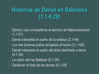Historias de Daniel en Babilonia (1,1-6,29) Daniel y sus compañeros al servicio de Nabucodonosor (1,1-21) Daniel interpreta el sueño de la estatua (2,1-49) Los tres jóvenes judíos arrojados al horno (3,1-100) Daniel interpreta el sueño del árbol derribado a tierra (4,1-34) La visión del rey Baltasar (5,1-30) Daniel en el foso de los leones (6,1-29) 