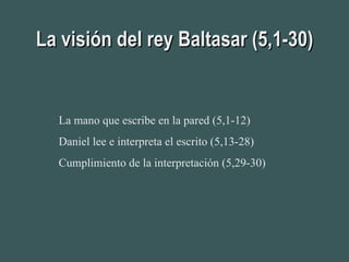 La visión del rey Baltasar (5,1-30) La mano que escribe en la pared (5,1-12) Daniel lee e interpreta el escrito (5,13-28) Cumplimiento de la interpretación (5,29-30) 