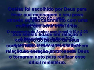Oséias foi escolhido por Deus para levar sua mensagem a seu povo através do seu casamento com uma mulher que seria infiel a ele. Sua sensibilidade em relação à condição do pecado de seus compatriotas e sua sensibilidade em relação ao coração amoroso de Deus o tornaram apto para realizar esse difícil ministério. ESBÕÇO DO LIVRO O casamento de Oséias 1:1-9 O casamento do Senhor com Israel 1:10 a 2:23 A longanimidade de Deus 3:1-5 A corrupção geral de Israel 4:1 a 10:15 Amor e restauração 11:1 a 14:9 